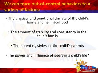 We can trace out-of-control behaviors to a
variety of factors:
• The physical and emotional climate of the child's
home and neighborhood
• The amount of stability and consistency in the
child’s family
• The parenting styles of the child’s parents
• The power and influence of peers in a child’s life*
 
