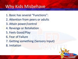 Why Kids Misbehave
1. Basic has several “Functions”:
2. Attention from peers or adults
3. Attain power/control
4. Revenge or Retaliation
5. Feels Good/Play
6. Fear of Failure
7. Getting something (Sensory Input)
8. Imitation
 