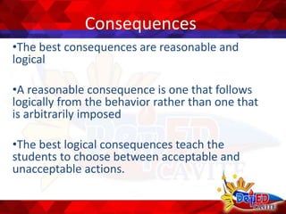 Consequences
•The best consequences are reasonable and
logical
•A reasonable consequence is one that follows
logically from the behavior rather than one that
is arbitrarily imposed
•The best logical consequences teach the
students to choose between acceptable and
unacceptable actions.
 