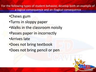 For the following types of student behavior, develop both an example of
a logical consequence and an illogical consequence
•Chews gum
•Turns in sloppy paper
•Walks in the classroom noisily
•Passes paper in incorrectly
•Arrives late
•Does not bring textbook
•Does not bring pencil or pen
 