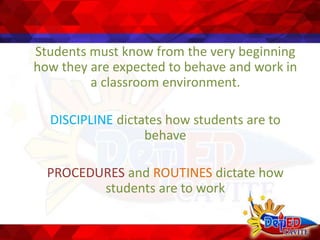 Students must know from the very beginning
how they are expected to behave and work in
a classroom environment.
DISCIPLINE dictates how students are to
behave
PROCEDURES and ROUTINES dictate how
students are to work
 