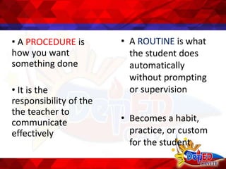 • A PROCEDURE is
how you want
something done
• It is the
responsibility of the
the teacher to
communicate
effectively
• A ROUTINE is what
the student does
automatically
without prompting
or supervision
• Becomes a habit,
practice, or custom
for the student
 