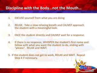 Discipline with the Body…not the Mouth…
1. EXCUSE yourself from what you are doing
2. RELAX. Take a slow relaxing breath and CALMLY approach
the student with a meaningful look.
3. FACE the student directly and CALMLY wait for a response.
4. If there is no response, WHISPER the student’s first name and
follow with what you want the student to do, ending with
“please”. RELAX and WAIT.
5. If the student does not get to work, RELAX and WAIT. Repeat
Step 4 if necessary.
 