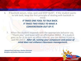 6. If backtalk occurs, relax, wait and KEEP QUIET. If the student wants
to talk back, keep the first principle of dealing with backtalk in
mind:
IT TAKES ONE FOOL TO TALK BACK.
IT TAKES TWO FOOLS TO MAKE A
CONVERSTAION OUT OF IT.
7. When the student responds with the appropriate behavior say,
“Thank you,” and leave with an affirmative SMILE. If a student
goes so far as to earn an office referral, you can deliver it just as
well RELAXED. After all, ruining your composure and peace of
mind does not enhance classroom management.
-Adapted from Fred Jones, Positive Classroom
Discipline and Positive Classroom Instruction
 