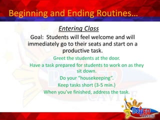 Beginning and Ending Routines…
Entering Class
Goal: Students will feel welcome and will
immediately go to their seats and start on a
productive task.
Greet the students at the door.
Have a task prepared for students to work on as they
sit down.
Do your “housekeeping”.
Keep tasks short (3-5 min.)
When you’ve finished, address the task.
 
