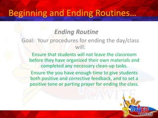 Beginning and Ending Routines…
Ending Routine
Goal: Your procedures for ending the day/class
will:
Ensure that students will not leave the classroom
before they have organized their own materials and
completed any necessary clean-up tasks.
Ensure the you have enough time to give students
both positive and corrective feedback, and to set a
positive tone or parting prayer for ending the class.
 