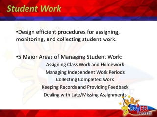 Student Work
•Design efficient procedures for assigning,
monitoring, and collecting student work.
•5 Major Areas of Managing Student Work:
Assigning Class Work and Homework
Managing Independent Work Periods
Collecting Completed Work
Keeping Records and Providing Feedback
Dealing with Late/Missing Assignments
 