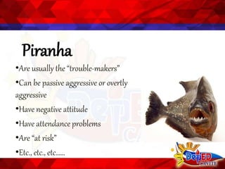 Piranha
•Are usually the “trouble-makers”
•Can be passive aggressive or overtly
aggressive
•Have negative attitude
•Have attendance problems
•Are “at risk”
•Etc., etc., etc……
 