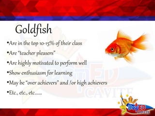 Goldfish
•Are in the top 10-15% of their class
•Are “teacher pleasers”
•Are highly motivated to perform well
•Show enthusiasm for learning
•May be “over achievers” and /or high achievers
•Etc., etc., etc…….
 