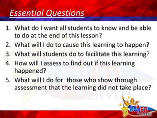 Essential Questions
1. What do I want all students to know and be able
to do at the end of this lesson?
2. What will I do to cause this learning to happen?
3. What will students do to facilitate this learning?
4. How will I assess to find out if this learning
happened?
5. What will I do for those who show through
assessment that the learning did not take place?
 