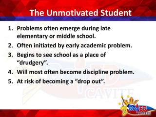The Unmotivated Student
1. Problems often emerge during late
elementary or middle school.
2. Often initiated by early academic problem.
3. Begins to see school as a place of
“drudgery”.
4. Will most often become discipline problem.
5. At risk of becoming a “drop out”.
 