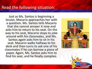 Read the following situation:
Just as Ms. Santos is beginning a
lesson, Macario approaches her with
a question. Ms. Santos tells Macario
that she cannot answer it now and
asks him to return to his seat. On the
way to his seat, Macario stops to joke
around with his classmates, and Ms.
Santos again asks him to sit in his
seat. Macario walks halfway to his
desk and then turns to ask one of his
classmates if he can borrow a piece of
paper. Again, Ms. Santos asks him to
find his seat, and he finally complies.
 