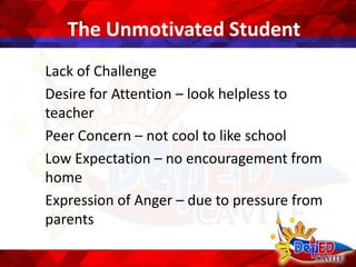 The Unmotivated Student
Lack of Challenge
Desire for Attention – look helpless to
teacher
Peer Concern – not cool to like school
Low Expectation – no encouragement from
home
Expression of Anger – due to pressure from
parents
 