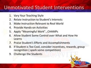 Unmotivated Student Interventions
1. Vary Your Teaching Style
2. Relate Instruction to Student’s Interests
3. Make Instruction Relevant to Real World
4. Provide Hands-on Activities
5. Apply “Meaningful Work”…CHAMPs
6. Allow Student Some Control over What and How He
Learns
7. Praise Student’s Efforts and Accomplishments
8. If Student is Too Cool, consider incentives, rewards, group
recognition ( spark some competition)
9. Challenge the Students
 