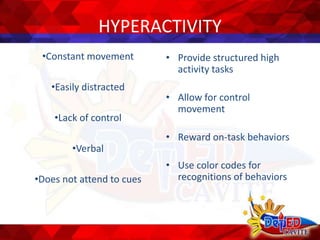 HYPERACTIVITY
•Constant movement
•Easily distracted
•Lack of control
•Verbal
•Does not attend to cues
• Provide structured high
activity tasks
• Allow for control
movement
• Reward on-task behaviors
• Use color codes for
recognitions of behaviors
 