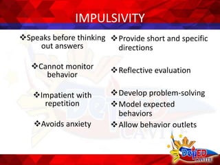 IMPULSIVITY
Speaks before thinking
out answers
Cannot monitor
behavior
Impatient with
repetition
Avoids anxiety
Provide short and specific
directions
Reflective evaluation
Develop problem-solving
Model expected
behaviors
Allow behavior outlets
 