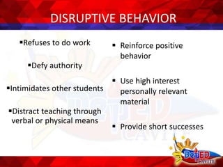 DISRUPTIVE BEHAVIOR
Refuses to do work
Defy authority
Intimidates other students
Distract teaching through
verbal or physical means
 Reinforce positive
behavior
 Use high interest
personally relevant
material
 Provide short successes
 