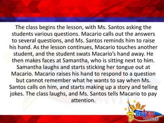 The class begins the lesson, with Ms. Santos asking the
students various questions. Macario calls out the answers
to several questions, and Ms. Santos reminds him to raise
his hand. As the lesson continues, Macario touches another
student, and the student swats Macario’s hand away. He
then makes faces at Samantha, who is sitting next to him.
Samantha laughs and starts sticking her tongue out at
Macario. Macario raises his hand to respond to a question
but cannot remember what he wants to say when Ms.
Santos calls on him, and starts making up a story and telling
jokes. The class laughs, and Ms. Santos tells Macario to pay
attention.
 