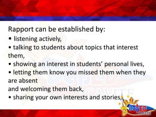 Rapport can be established by:
• listening actively,
• talking to students about topics that interest
them,
• showing an interest in students’ personal lives,
• letting them know you missed them when they
are absent
and welcoming them back,
• sharing your own interests and stories,
 