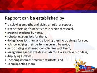 Rapport can be established by:
• displaying empathy and giving emotional support,
• letting them perform activities in which they excel,
• greeting students by name,
• scheduling surprises for them,
• doing favors for them and allowing them to do things for you,
• acknowledging their performance and behavior,
• participating in after-school activities with them,
• recognizing special events in students’ lives such as birthdays,
• displaying kindness,
• spending informal time with students, and
• complimenting them
 