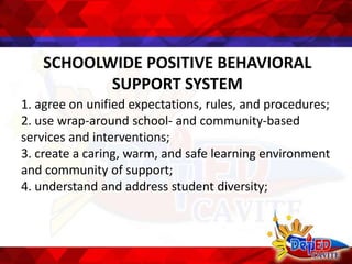SCHOOLWIDE POSITIVE BEHAVIORAL
SUPPORT SYSTEM
1. agree on unified expectations, rules, and procedures;
2. use wrap-around school- and community-based
services and interventions;
3. create a caring, warm, and safe learning environment
and community of support;
4. understand and address student diversity;
 
