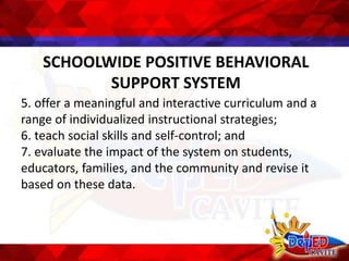 SCHOOLWIDE POSITIVE BEHAVIORAL
SUPPORT SYSTEM
5. offer a meaningful and interactive curriculum and a
range of individualized instructional strategies;
6. teach social skills and self-control; and
7. evaluate the impact of the system on students,
educators, families, and the community and revise it
based on these data.
 