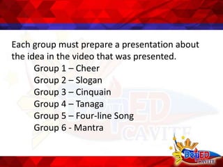 Each group must prepare a presentation about
the idea in the video that was presented.
Group 1 – Cheer
Group 2 – Slogan
Group 3 – Cinquain
Group 4 – Tanaga
Group 5 – Four-line Song
Group 6 - Mantra
 