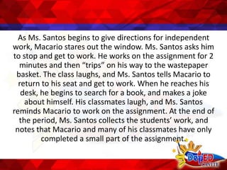 As Ms. Santos begins to give directions for independent
work, Macario stares out the window. Ms. Santos asks him
to stop and get to work. He works on the assignment for 2
minutes and then “trips” on his way to the wastepaper
basket. The class laughs, and Ms. Santos tells Macario to
return to his seat and get to work. When he reaches his
desk, he begins to search for a book, and makes a joke
about himself. His classmates laugh, and Ms. Santos
reminds Macario to work on the assignment. At the end of
the period, Ms. Santos collects the students’ work, and
notes that Macario and many of his classmates have only
completed a small part of the assignment.
 