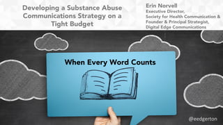 Developing a Substance Abuse
Communications Strategy on a
Tight Budget
When Every Word Counts
Erin Norvell
Executive Director,
Society for Health Communication &
Founder & Principal Strategist,
Digital Edge Communications
@eedgerton	
  
 