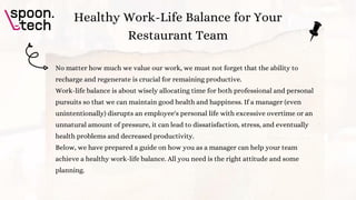 No matter how much we value our work, we must not forget that the ability to
recharge and regenerate is crucial for remaining productive.
Work-life balance is about wisely allocating time for both professional and personal
pursuits so that we can maintain good health and happiness. If a manager (even
unintentionally) disrupts an employee's personal life with excessive overtime or an
unnatural amount of pressure, it can lead to dissatisfaction, stress, and eventually
health problems and decreased productivity.
Below, we have prepared a guide on how you as a manager can help your team
achieve a healthy work-life balance. All you need is the right attitude and some
planning.
Healthy Work-Life Balance for Your
Restaurant Team
 
