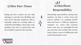 3) Hire Part-Times
Hiring part-time workers can also help
managers to provide more flexibility and
time off for full-time employees. This is
especially useful for covering shifts on
weekends and holidays, when many team
members may want to spend time with
their families or pursue other interests.
4) Distribute
Responsibility
Distributing responsibilities among team
members can help to reduce stress and
prevent mistakes. By assigning specific
tasks and duties to different employees,
managers can ensure that everyone
knows what they are responsible for and
can seek help when needed. This can also
help to foster a sense of collaboration and
teamwork among the team.
 