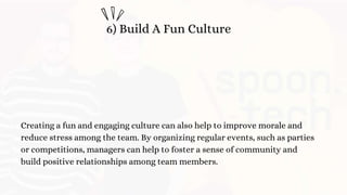 6) Build A Fun Culture
Creating a fun and engaging culture can also help to improve morale and
reduce stress among the team. By organizing regular events, such as parties
or competitions, managers can help to foster a sense of community and
build positive relationships among team members.
 