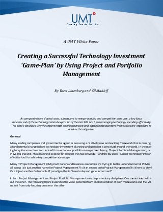 A UMT White Paper
Creating a Successful Technology Investment
‘Game-Plan’ by Using Project and Portfolio
Management
By Yorai Linenberg and Gil Makleff
As companies have slashed costs, subsequent to merger activity and competitive pressures, a key focus
since the end of the technology related expansion of the late 90’s has been managing technology spending effectively.
This article describes why the implementation of both project and portfolio management frameworks are important to
achieve this objective.
General
Many leading companies and governmental agencies are using a relatively new and exciting framework that is causing
a fundamental change in how technology investment planning and spending is perceived around the world. In the mak-
ing for quite some time and derived from economic portfolio management theory, ‘Project Portfolio Management’, or
PPM, has evolved into a leading discipline for bridging the gap between IT and the business, turning technology into an
effective tool for achieving competitive advantage.
Many IT Project Management (PM) practitioners and business executives are trying to better understand what PPM is
all about: is it just another name for Project Management? Is it an extension to Project Management? Is it here to stay?
Or is it just another fashionable IT paradigm that is “here today and gone tomorrow?”
In fact, Project Management and Project Portfolio Management are complementary disciplines. One cannot exist with-
out the other. The following figure illustrates the value potential from implementation of both frameworks and the val-
ue lost from only focusing on one or the other.
 