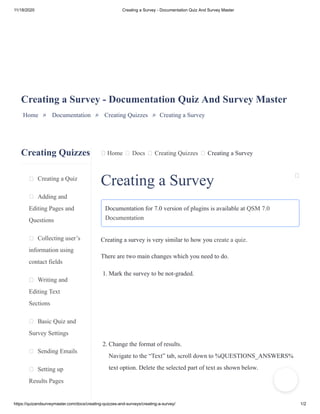 11/18/2020 Creating a Survey - Documentation Quiz And Survey Master
https://quizandsurveymaster.com/docs/creating-quizzes-and-surveys/creating-a-survey/ 1/2
Creating Quizzes
Creating a Quiz
Adding and
Editing Pages and
Questions
Collecting user’s
information using
contact fields
Writing and
Editing Text
Sections
Basic Quiz and
Survey Settings
Sending Emails
Setting up
Results Pages
Home Docs Creating Quizzes Creating a Survey
Creating a Survey - Documentation Quiz And Survey Master
Home » Documentation » Creating Quizzes » Creating a Survey
Creating a Survey
Documentation for 7.0 version of plugins is available at QSM 7.0
Documentation
Creating a survey is very similar to how you create a quiz.
There are two main changes which you need to do.
1. Mark the survey to be not-graded.
2. Change the format of results.
Navigate to the “Text” tab, scroll down to %QUESTIONS_ANSWERS%
text option. Delete the selected part of text as shown below.
 