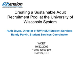 Creating a Sustainable Adult
Recruitment Pool at the University of
        Wisconsin System

Ruth Joyce, Director of UW HELP/Student Services
   Randy Parvin, Student Services Coordinator


                      WCET
                    10/22/2009
                  10:45-12:00 pm
                    Denver, CO
 