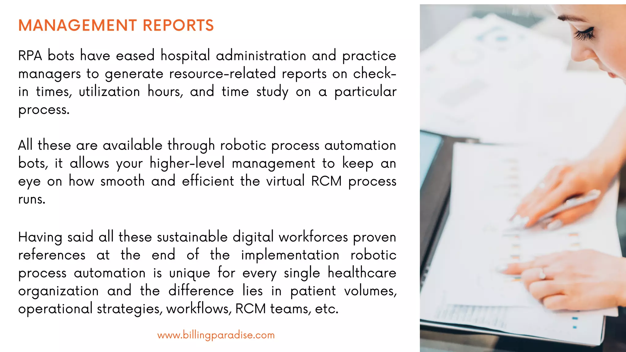 MANAGEMENT REPORTS
RPA bots have eased hospital administration and practice
managers to generate resource-related reports on check-
in times, utilization hours, and time study on a particular
process.
All these are available through robotic process automation
bots, it allows your higher-level management to keep an
eye on how smooth and efficient the virtual RCM process
runs.
Having said all these sustainable digital workforces proven
references at the end of the implementation robotic
process automation is unique for every single healthcare
organization and the difference lies in patient volumes,
operational strategies, workflows, RCM teams, etc.
www.billingparadise.com
 
