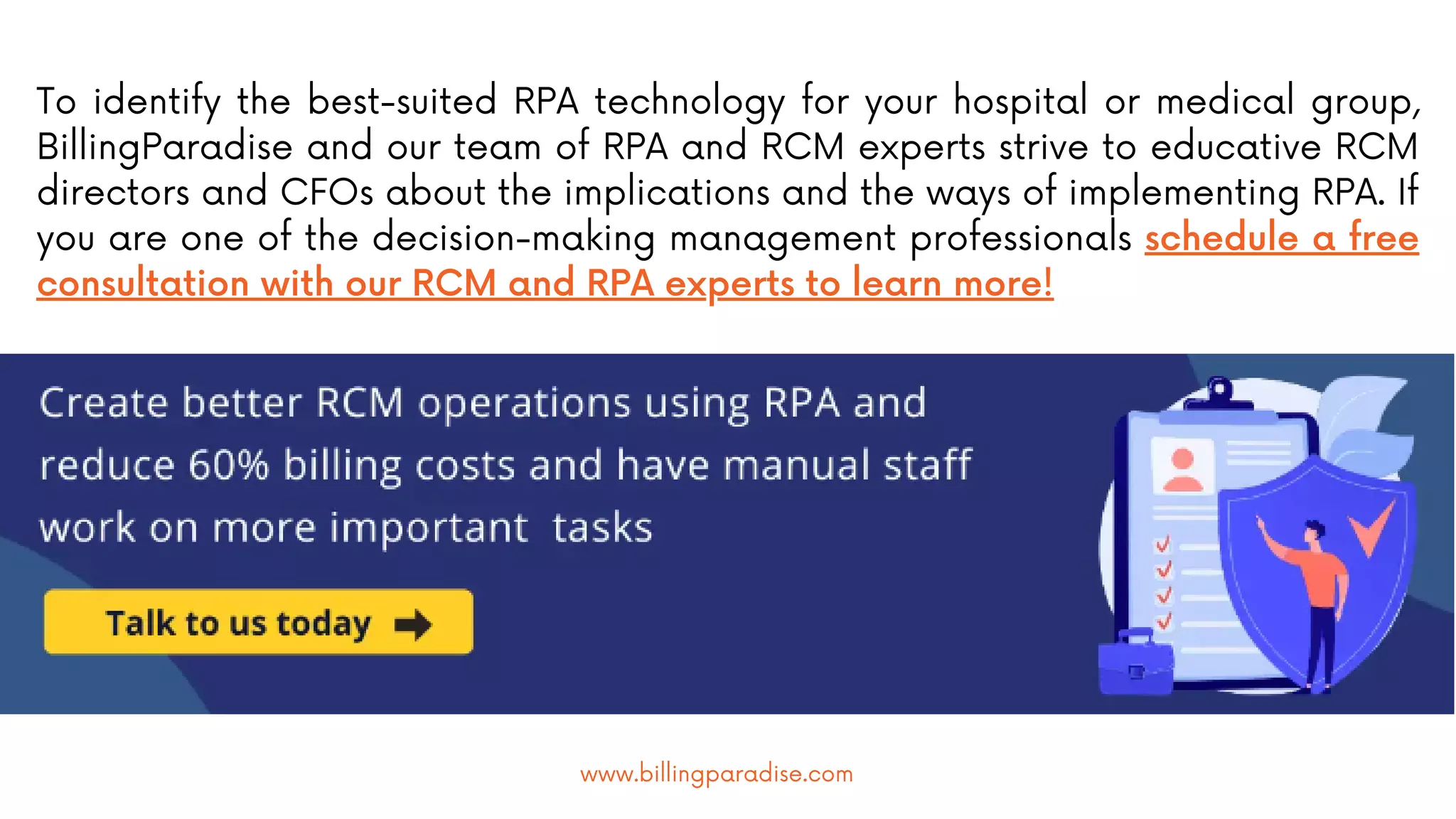 To identify the best-suited RPA technology for your hospital or medical group,
BillingParadise and our team of RPA and RCM experts strive to educative RCM
directors and CFOs about the implications and the ways of implementing RPA. If
you are one of the decision-making management professionals schedule a free
consultation with our RCM and RPA experts to learn more!
www.billingparadise.com
 