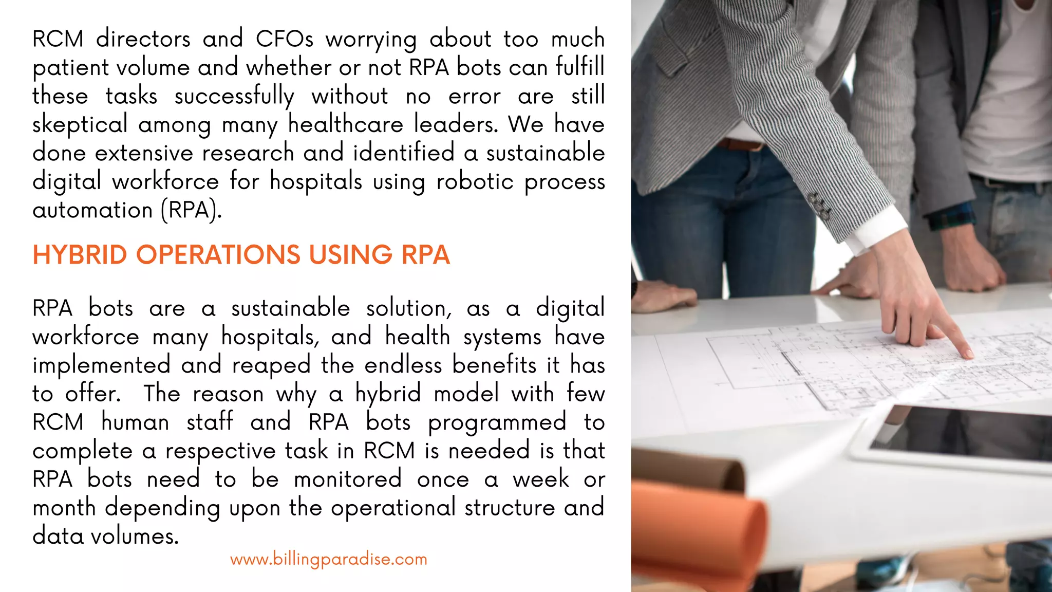 RCM directors and CFOs worrying about too much
patient volume and whether or not RPA bots can fulfill
these tasks successfully without no error are still
skeptical among many healthcare leaders. We have
done extensive research and identified a sustainable
digital workforce for hospitals using robotic process
automation (RPA).
HYBRID OPERATIONS USING RPA
RPA bots are a sustainable solution, as a digital
workforce many hospitals, and health systems have
implemented and reaped the endless benefits it has
to offer. The reason why a hybrid model with few
RCM human staff and RPA bots programmed to
complete a respective task in RCM is needed is that
RPA bots need to be monitored once a week or
month depending upon the operational structure and
data volumes.
www.billingparadise.com
 