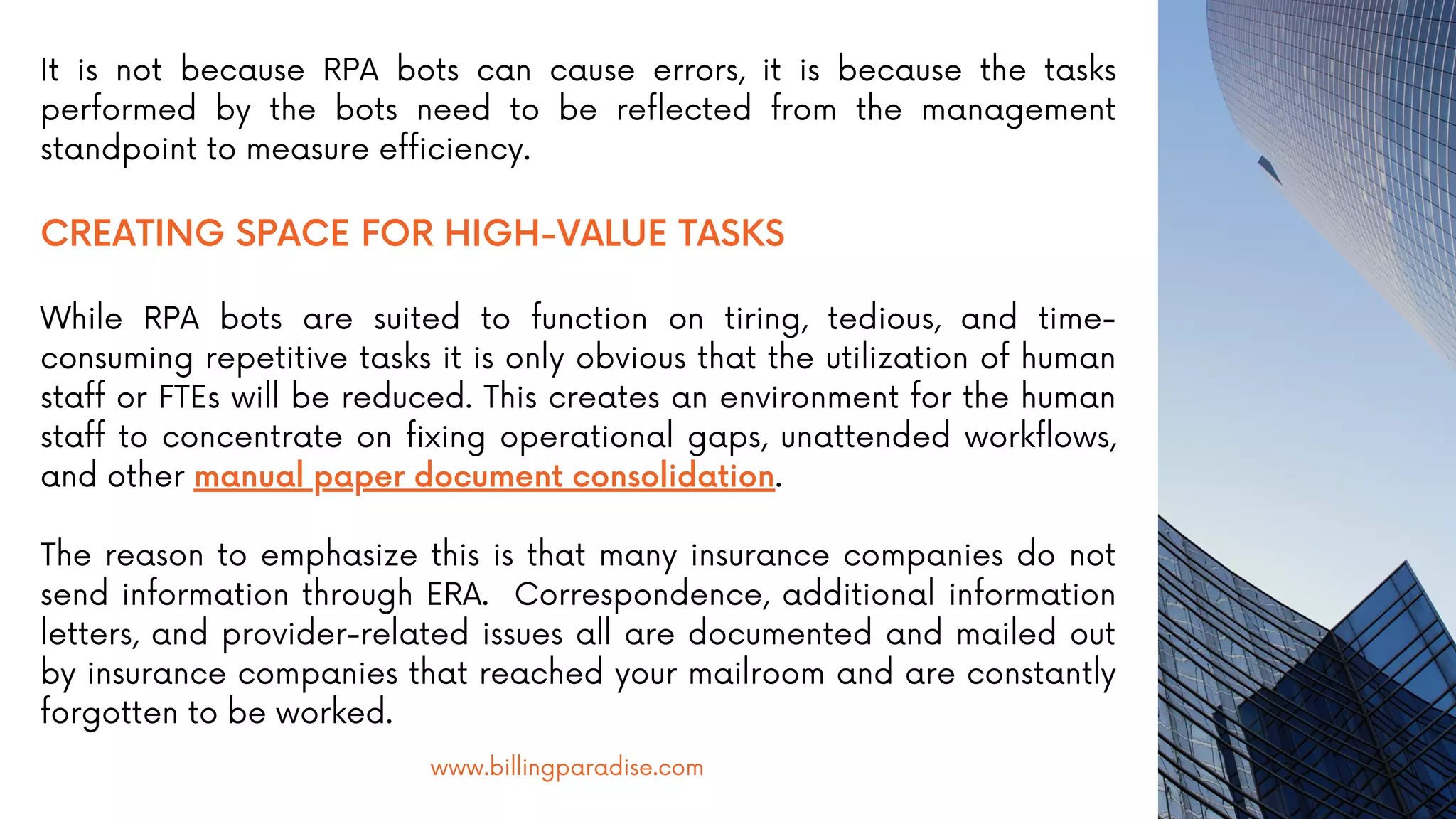 It is not because RPA bots can cause errors, it is because the tasks
performed by the bots need to be reflected from the management
standpoint to measure efficiency.
CREATING SPACE FOR HIGH-VALUE TASKS
While RPA bots are suited to function on tiring, tedious, and time-
consuming repetitive tasks it is only obvious that the utilization of human
staff or FTEs will be reduced. This creates an environment for the human
staff to concentrate on fixing operational gaps, unattended workflows,
and other manual paper document consolidation.
The reason to emphasize this is that many insurance companies do not
send information through ERA. Correspondence, additional information
letters, and provider-related issues all are documented and mailed out
by insurance companies that reached your mailroom and are constantly
forgotten to be worked.
www.billingparadise.com
 