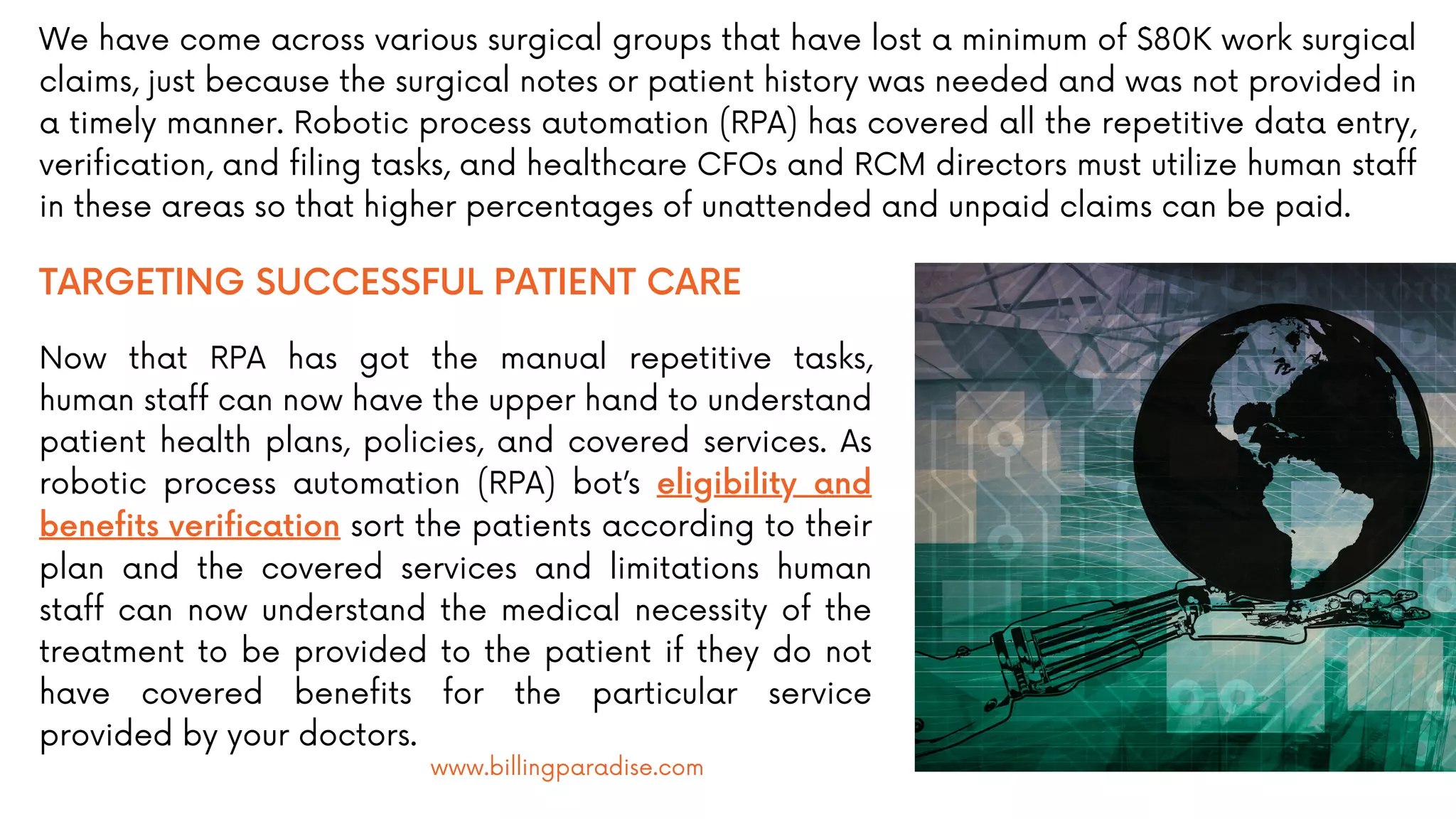 We have come across various surgical groups that have lost a minimum of $80K work surgical
claims, just because the surgical notes or patient history was needed and was not provided in
a timely manner. Robotic process automation (RPA) has covered all the repetitive data entry,
verification, and filing tasks, and healthcare CFOs and RCM directors must utilize human staff
in these areas so that higher percentages of unattended and unpaid claims can be paid.
TARGETING SUCCESSFUL PATIENT CARE
Now that RPA has got the manual repetitive tasks,
human staff can now have the upper hand to understand
patient health plans, policies, and covered services. As
robotic process automation (RPA) bot’s eligibility and
benefits verification sort the patients according to their
plan and the covered services and limitations human
staff can now understand the medical necessity of the
treatment to be provided to the patient if they do not
have covered benefits for the particular service
provided by your doctors.
www.billingparadise.com
 