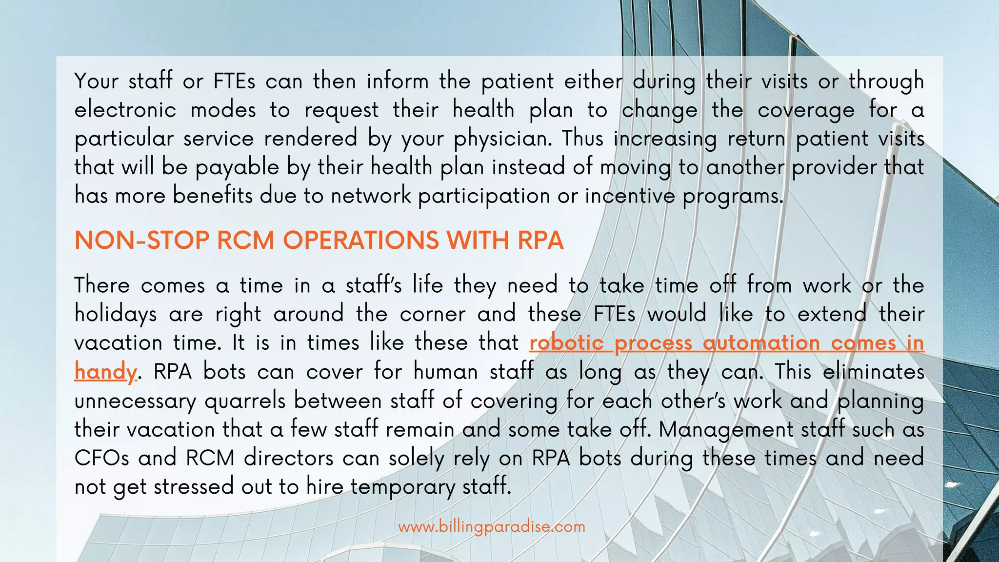 Your staff or FTEs can then inform the patient either during their visits or through
electronic modes to request their health plan to change the coverage for a
particular service rendered by your physician. Thus increasing return patient visits
that will be payable by their health plan instead of moving to another provider that
has more benefits due to network participation or incentive programs.
NON-STOP RCM OPERATIONS WITH RPA
There comes a time in a staff’s life they need to take time off from work or the
holidays are right around the corner and these FTEs would like to extend their
vacation time. It is in times like these that robotic process automation comes in
handy. RPA bots can cover for human staff as long as they can. This eliminates
unnecessary quarrels between staff of covering for each other’s work and planning
their vacation that a few staff remain and some take off. Management staff such as
CFOs and RCM directors can solely rely on RPA bots during these times and need
not get stressed out to hire temporary staff.
www.billingparadise.com
 