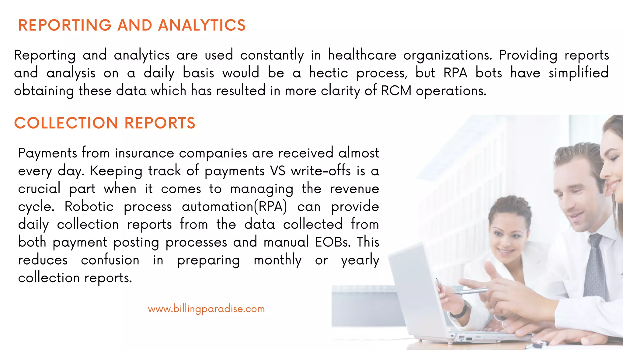 REPORTING AND ANALYTICS
Reporting and analytics are used constantly in healthcare organizations. Providing reports
and analysis on a daily basis would be a hectic process, but RPA bots have simplified
obtaining these data which has resulted in more clarity of RCM operations.
COLLECTION REPORTS
Payments from insurance companies are received almost
every day. Keeping track of payments VS write-offs is a
crucial part when it comes to managing the revenue
cycle. Robotic process automation(RPA) can provide
daily collection reports from the data collected from
both payment posting processes and manual EOBs. This
reduces confusion in preparing monthly or yearly
collection reports.
www.billingparadise.com
 