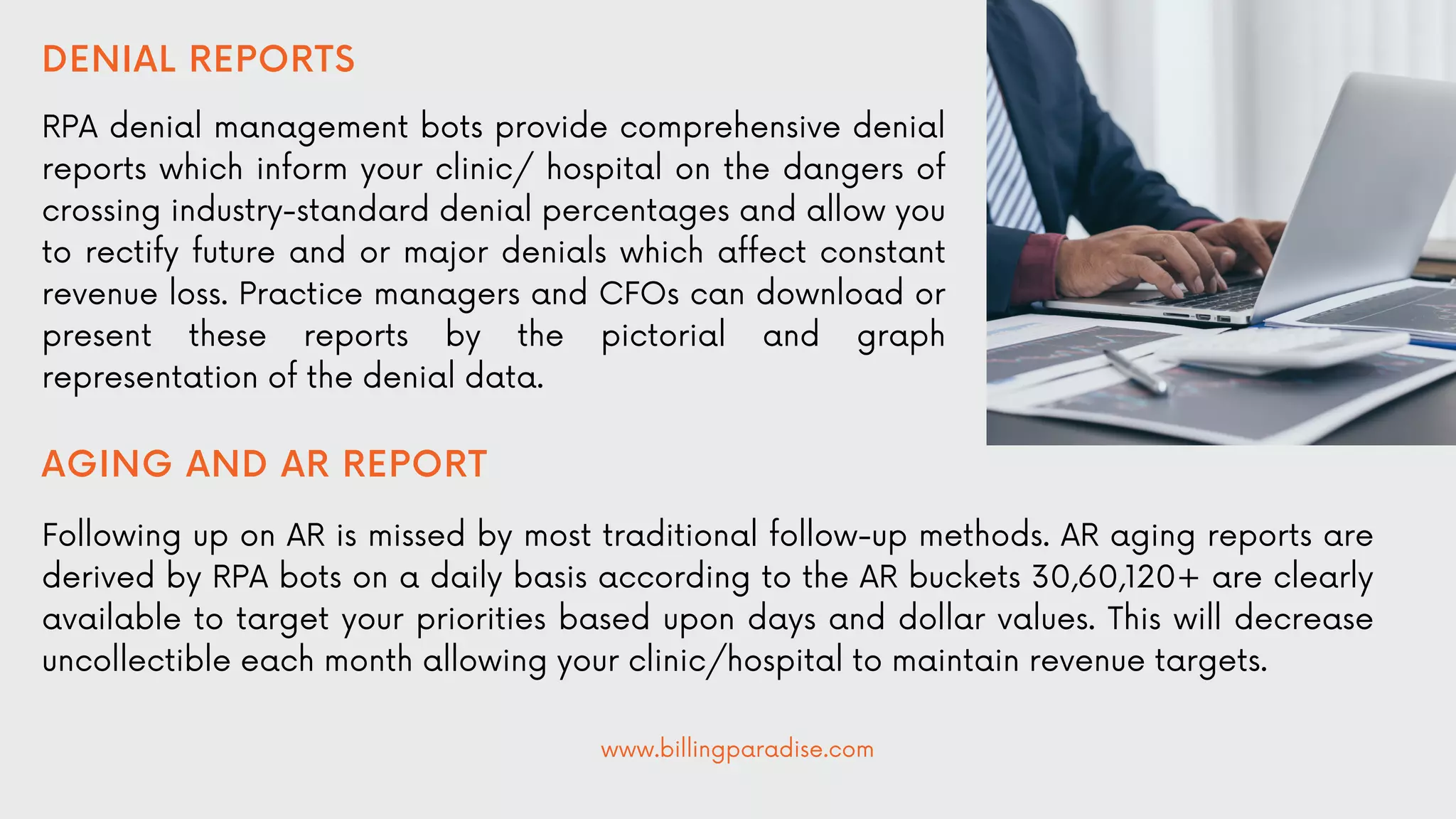 DENIAL REPORTS
RPA denial management bots provide comprehensive denial
reports which inform your clinic/ hospital on the dangers of
crossing industry-standard denial percentages and allow you
to rectify future and or major denials which affect constant
revenue loss. Practice managers and CFOs can download or
present these reports by the pictorial and graph
representation of the denial data.
AGING AND AR REPORT
Following up on AR is missed by most traditional follow-up methods. AR aging reports are
derived by RPA bots on a daily basis according to the AR buckets 30,60,120+ are clearly
available to target your priorities based upon days and dollar values. This will decrease
uncollectible each month allowing your clinic/hospital to maintain revenue targets.
www.billingparadise.com
 