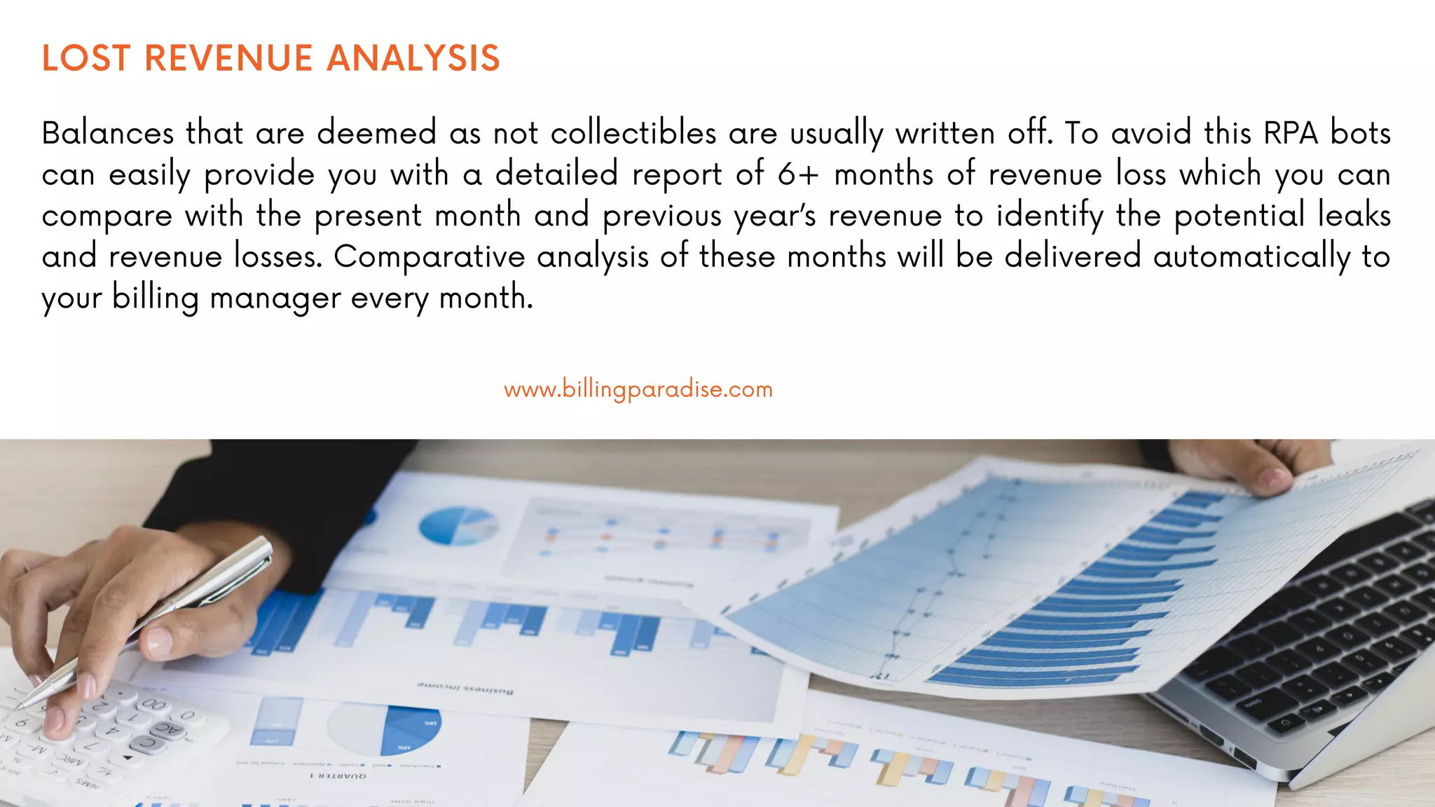LOST REVENUE ANALYSIS
Balances that are deemed as not collectibles are usually written off. To avoid this RPA bots
can easily provide you with a detailed report of 6+ months of revenue loss which you can
compare with the present month and previous year’s revenue to identify the potential leaks
and revenue losses. Comparative analysis of these months will be delivered automatically to
your billing manager every month.
www.billingparadise.com
 