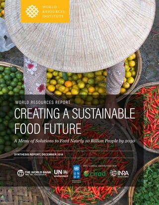 SYNTHESIS REPORT: Creating a Sustainable Food Future: A Menu of Solutions to Feed Nearly 10 Billion People by 2050 i
CREATING A SUSTAINABLE
FOOD FUTURE
A Menu of Solutions to Feed Nearly 10 Billion People by 2050
SYNTHESIS REPORT, DECEMBER 2018
WITH TECHNICAL CONTRIBUTIONS FROM
WORLD RESOURCES REPORT
 