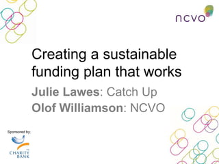 Creating a sustainable
funding plan that works
Sponsored by:
Julie Lawes: Catch Up
Olof Williamson: NCVO
 