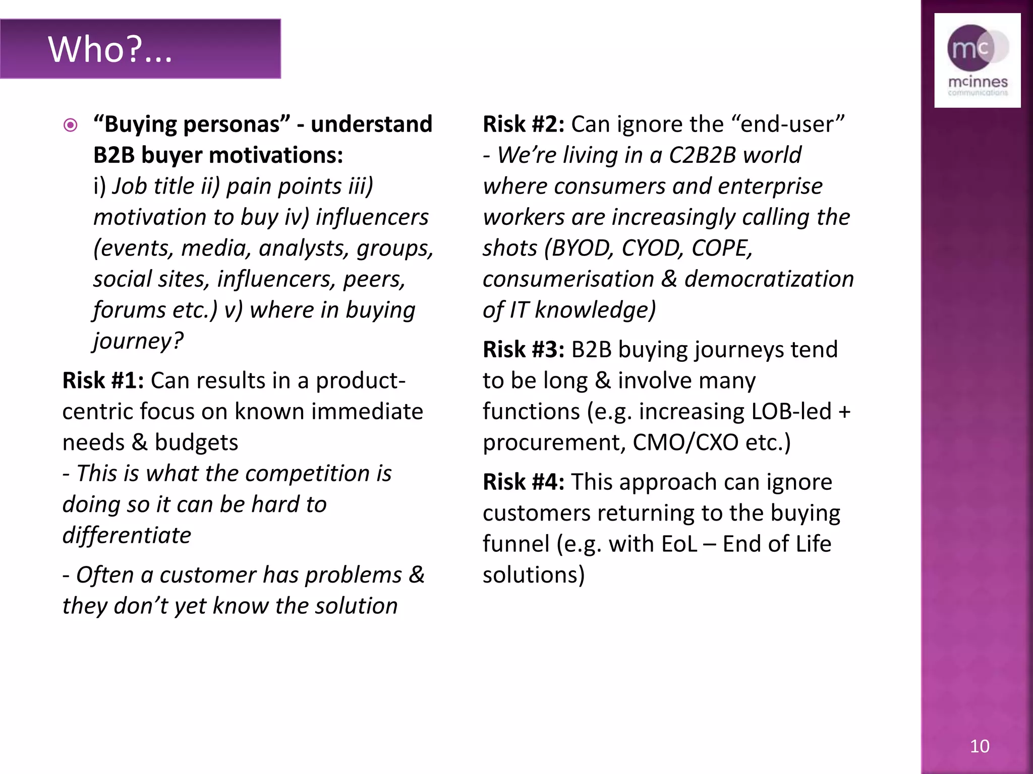 10
 “Buying personas” - understand
B2B buyer motivations:
i) Job title ii) pain points iii)
motivation to buy iv) influencers
(events, media, analysts, groups,
social sites, influencers, peers,
forums etc.) v) where in buying
journey?
Risk #1: Can results in a product-
centric focus on known immediate
needs & budgets
- This is what the competition is
doing so it can be hard to
differentiate
- Often a customer has problems &
they don’t yet know the solution
Risk #2: Can ignore the “end-user”
- We’re living in a C2B2B world
where consumers and enterprise
workers are increasingly calling the
shots (BYOD, CYOD, COPE,
consumerisation & democratization
of IT knowledge)
Risk #3: B2B buying journeys tend
to be long & involve many
functions (e.g. increasingly LOB-led
+ CMO/CXO, procurement etc.)
Risk #4: This approach can ignore
customers returning to the buying
funnel (e.g. with EoL – End of Life
solutions)
Who?...
 