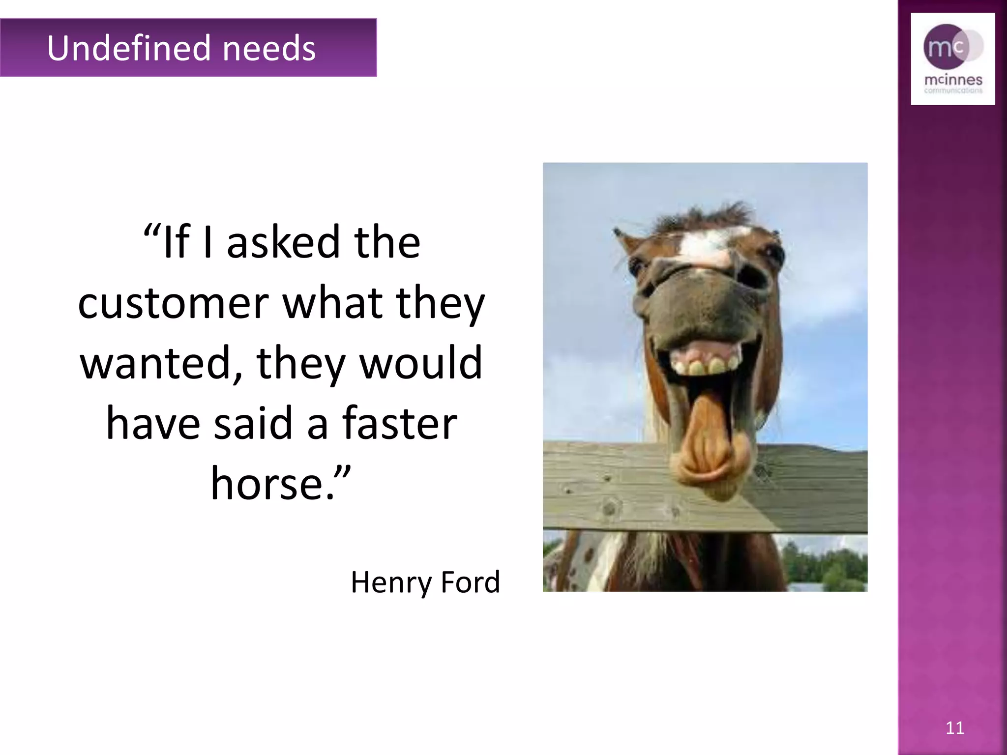 11
“If I asked the
customer what they
wanted, they would
have said a faster
horse.”
Henry Ford
Undefined needs
 