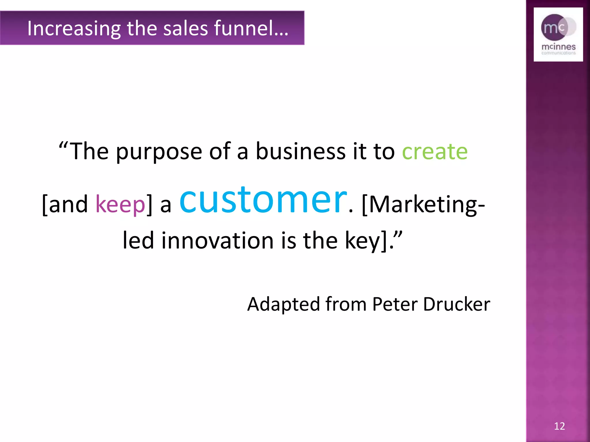12
“The purpose of a business it to create
[and keep] a customer. [Marketing-
led innovation is the key].”
Adapted from Peter Drucker
Increasing the sales funnel…
 