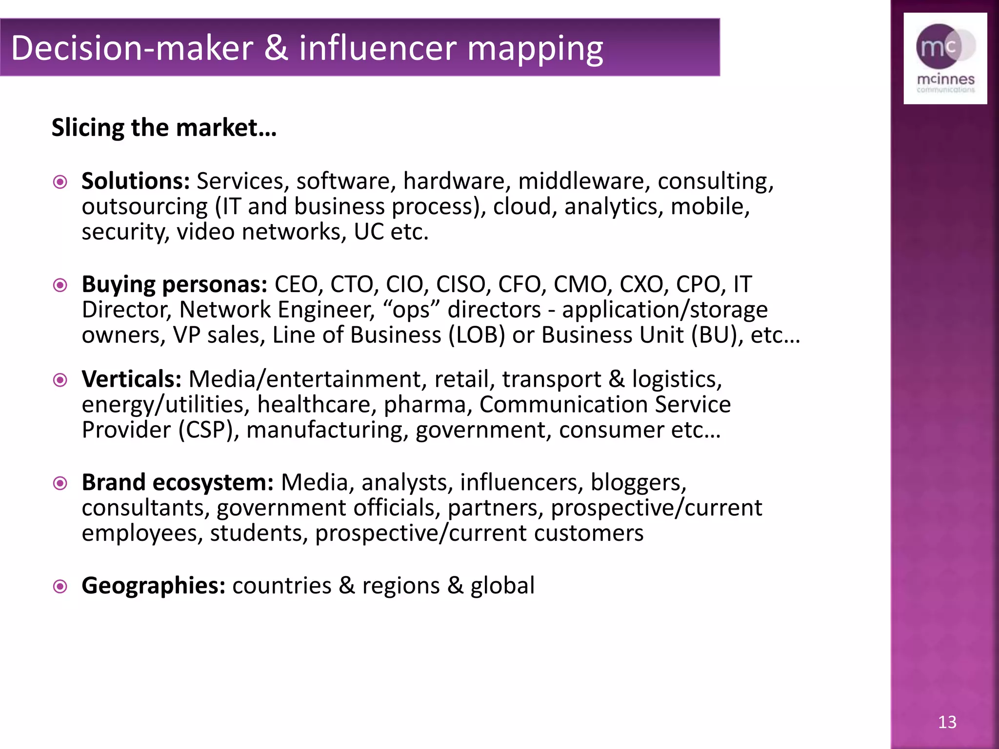 13
Slicing the market…
 Solutions: Services, software, hardware, middleware, consulting,
outsourcing (IT and business process), cloud, analytics, mobile,
security, video networks, UC etc.
 Buying personas: CEO, CTO, CIO, CISO, CFO, CMO, CXO, CPO, IT
Director, Network Engineer, “ops” directors - application/storage
owners, VP sales, Line of Business (LOB) or Business Unit (BU), etc…
 Verticals: Media/entertainment, retail, transport & logistics,
energy/utilities, healthcare, pharma, Communication Service
Provider (CSP), manufacturing, government, consumer etc…
 Brand ecosystem: Media, analysts, influencers, bloggers,
consultants, government officials, partners, prospective/current
employees, students, prospective/current customers
 Geographies: countries & regions & global
Decision-maker & influencer mapping
 